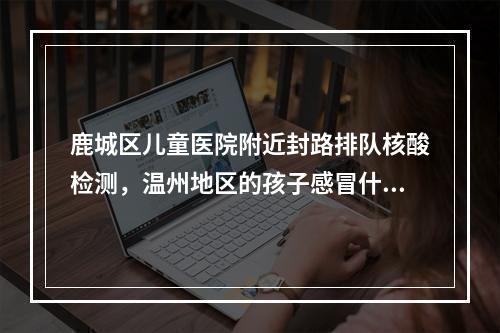鹿城区儿童医院附近封路排队核酸检测，温州地区的孩子感冒什么的就不要冒险过来了