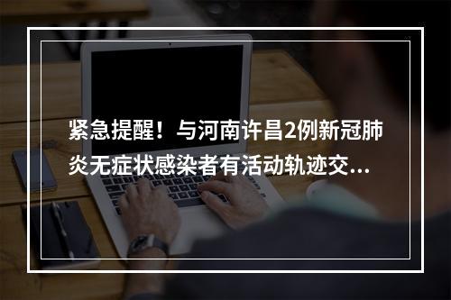 紧急提醒！与河南许昌2例新冠肺炎无症状感染者有活动轨迹交叉的人员请立即 ...