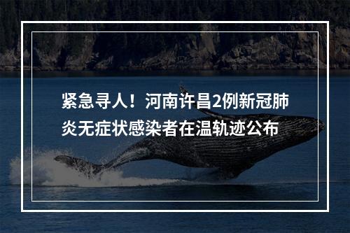 紧急寻人！河南许昌2例新冠肺炎无症状感染者在温轨迹公布