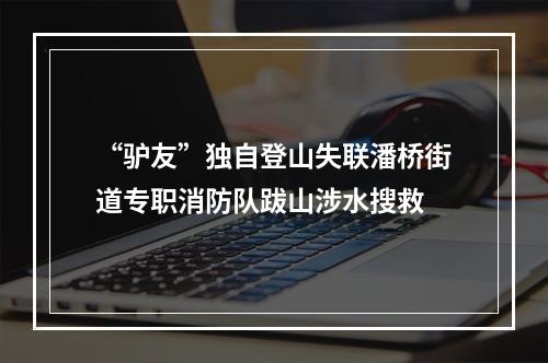 “驴友”独自登山失联潘桥街道专职消防队跋山涉水搜救