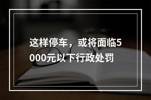 这样停车，或将面临5000元以下行政处罚