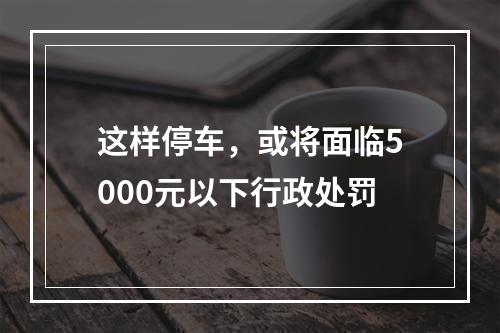 这样停车，或将面临5000元以下行政处罚