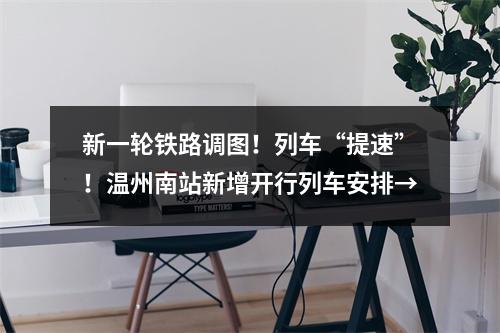 新一轮铁路调图！列车“提速”！温州南站新增开行列车安排→