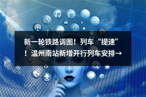 新一轮铁路调图！列车“提速”！温州南站新增开行列车安排→