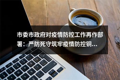 市委市政府对疫情防控工作再作部署：严防死守筑牢疫情防控铜墙铁壁