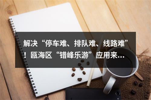 解决“停车难、排队难、线路难”！瓯海区“错峰乐游”应用来了