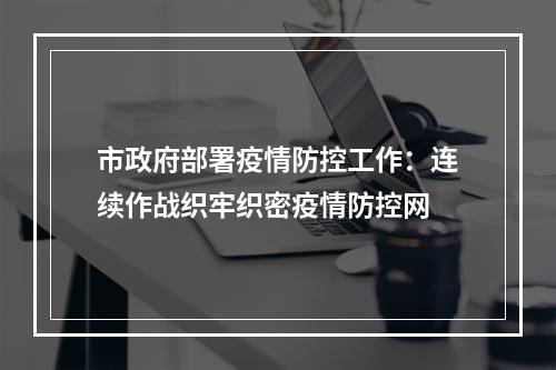 市政府部署疫情防控工作：连续作战织牢织密疫情防控网