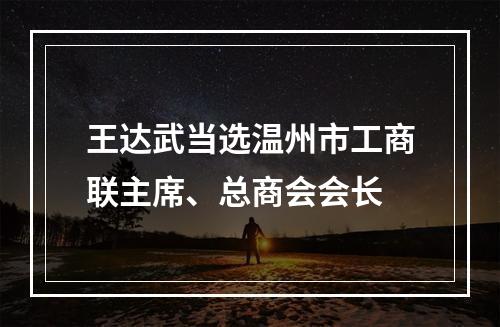 王达武当选温州市工商联主席、总商会会长