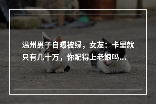 温州男子自曝被绿，女友：卡里就只有几十万，你配得上老娘吗？