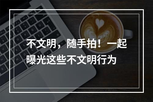 不文明，随手拍！一起曝光这些不文明行为