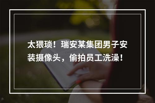 太猥琐！瑞安某集团男子安装摄像头，偷拍员工洗澡！