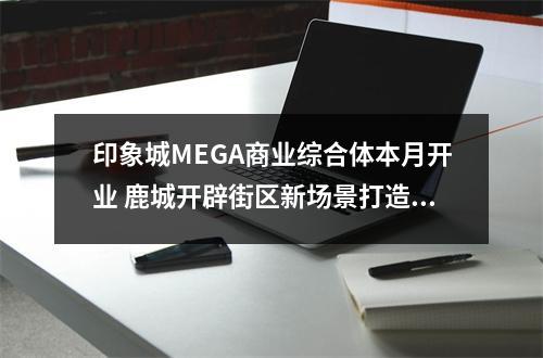 印象城MEGA商业综合体本月开业 鹿城开辟街区新场景打造消费新中心