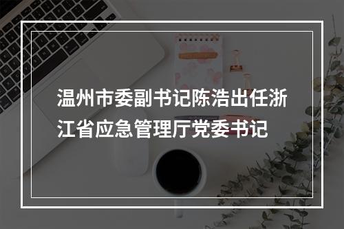 温州市委副书记陈浩出任浙江省应急管理厅党委书记