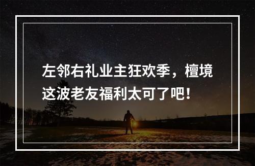 左邻右礼业主狂欢季，檀境这波老友福利太可了吧！