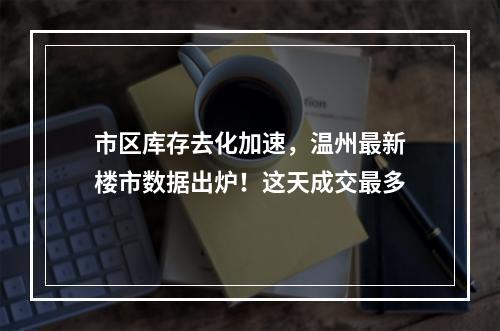 市区库存去化加速，温州最新楼市数据出炉！这天成交最多