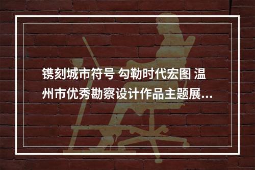 镌刻城市符号 勾勒时代宏图 温州市优秀勘察设计作品主题展开展
