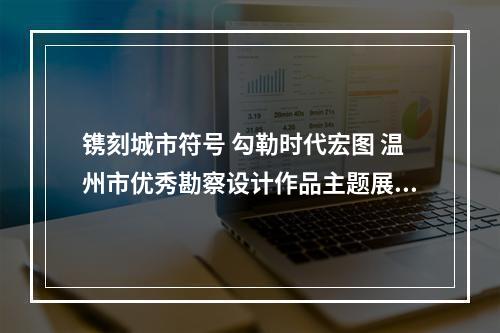 镌刻城市符号 勾勒时代宏图 温州市优秀勘察设计作品主题展开展