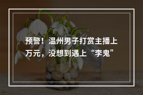 预警！温州男子打赏主播上万元，没想到遇上“李鬼”
