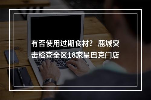 有否使用过期食材？ 鹿城突击检查全区18家星巴克门店