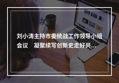 刘小涛主持市委统战工作领导小组会议　凝聚续写创新史走好共富路的智慧力量