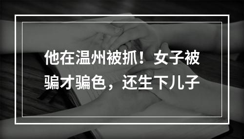 他在温州被抓！女子被骗才骗色，还生下儿子