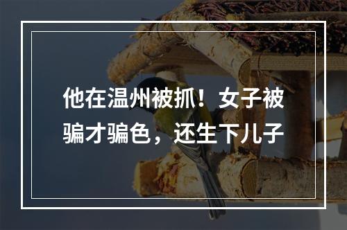 他在温州被抓！女子被骗才骗色，还生下儿子
