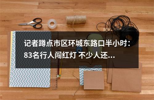 记者蹲点市区环城东路口半小时：83名行人闯红灯 不少人还边走边玩手机