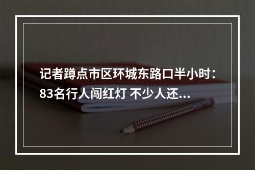 记者蹲点市区环城东路口半小时：83名行人闯红灯 不少人还边走边玩手机