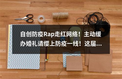 自创防疫Rap走红网络！主动缓办婚礼请缨上防疫一线！这届年轻人值得你点赞！