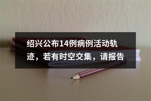绍兴公布14例病例活动轨迹，若有时空交集，请报告