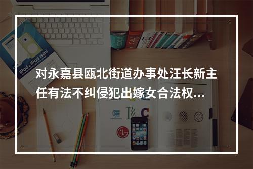 对永嘉县瓯北街道办事处汪长新主任有法不纠侵犯出嫁女合法权益的报告
