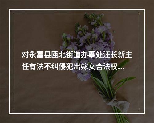对永嘉县瓯北街道办事处汪长新主任有法不纠侵犯出嫁女合法权益的报告