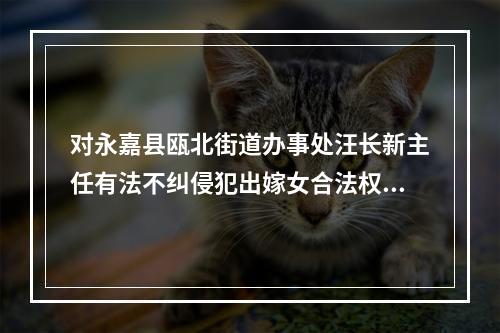 对永嘉县瓯北街道办事处汪长新主任有法不纠侵犯出嫁女合法权益的报告