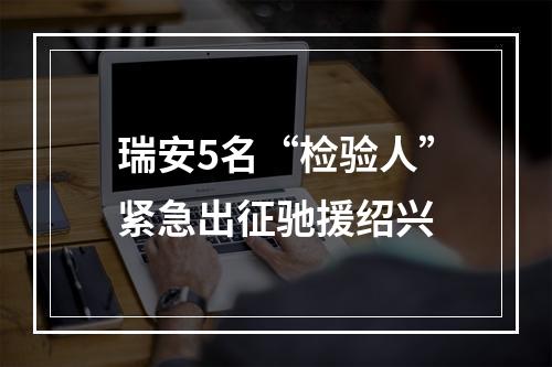 瑞安5名“检验人”紧急出征驰援绍兴