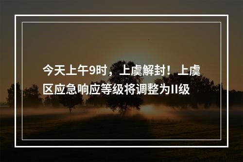 今天上午9时，上虞解封！上虞区应急响应等级将调整为II级