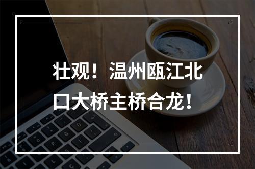 壮观！温州瓯江北口大桥主桥合龙！