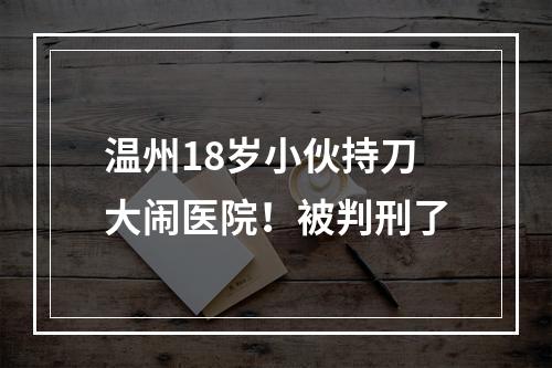 温州18岁小伙持刀大闹医院！被判刑了