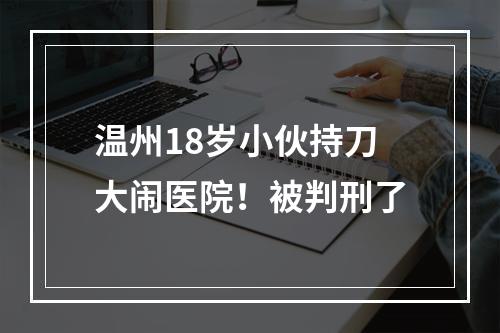 温州18岁小伙持刀大闹医院！被判刑了