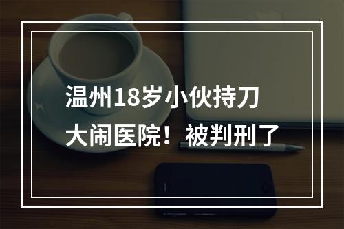 温州18岁小伙持刀大闹医院！被判刑了
