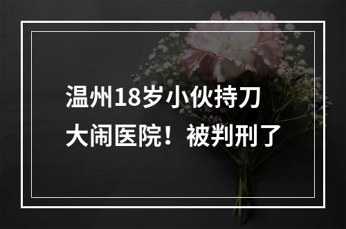 温州18岁小伙持刀大闹医院！被判刑了