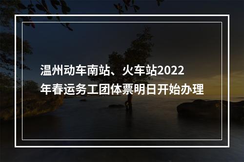 温州动车南站、火车站2022年春运务工团体票明日开始办理