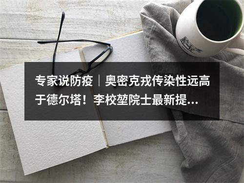 专家说防疫｜奥密克戎传染性远高于德尔塔！李校堃院士最新提醒