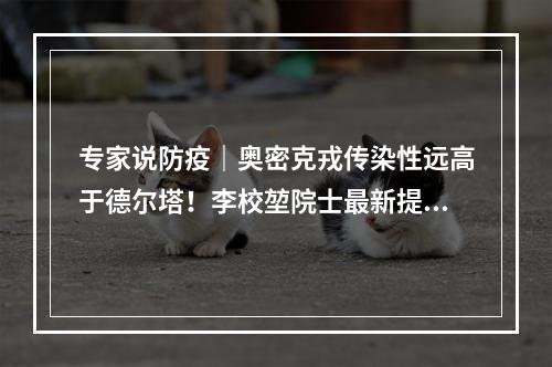专家说防疫｜奥密克戎传染性远高于德尔塔！李校堃院士最新提醒