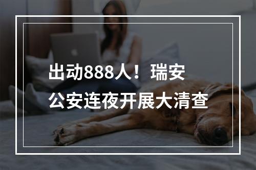 出动888人！瑞安公安连夜开展大清查