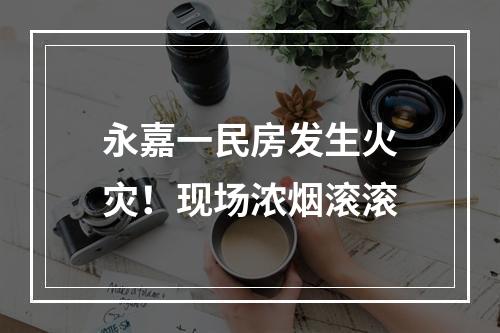 永嘉一民房发生火灾！现场浓烟滚滚