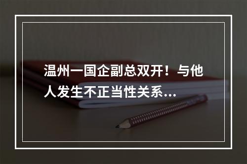 温州一国企副总双开！与他人发生不正当性关系...