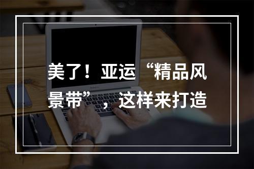 美了！亚运“精品风景带”，这样来打造
