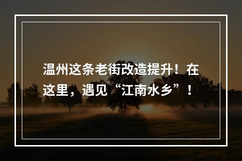 温州这条老街改造提升！在这里，遇见“江南水乡”！