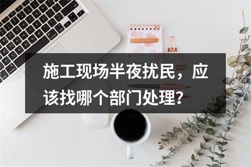 施工现场半夜扰民，应该找哪个部门处理？