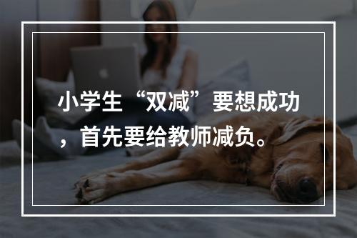小学生“双减”要想成功，首先要给教师减负。
